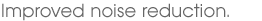 Improved noise reduction.