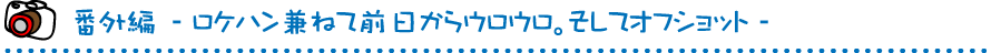 番外編　-ロケハン兼ねて前日からウロウロ。そしてオフショット-