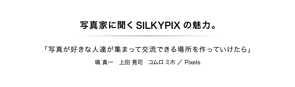 写真家に聞くSILKYPIXの魅力：第7回　塙 真一さん・上田 晃司さん・コムロ ミホさん／Pixels