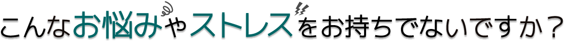 こんなお悩みやストレスをお持ちでないですか？