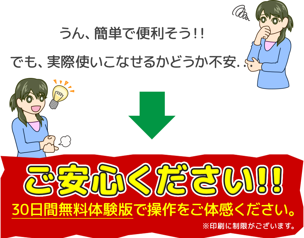 うん、簡単で便利そう！! でも、実際使いこなせるかどうか不安... ご安心ください!! 30日間無料体験版で操作をご体感ください。 ※印刷に制限がございます。